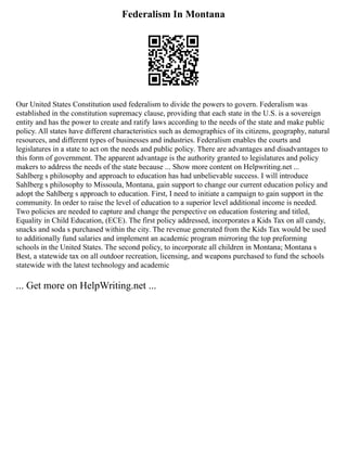 Federalism In Montana
Our United States Constitution used federalism to divide the powers to govern. Federalism was
established in the constitution supremacy clause, providing that each state in the U.S. is a sovereign
entity and has the power to create and ratify laws according to the needs of the state and make public
policy. All states have different characteristics such as demographics of its citizens, geography, natural
resources, and different types of businesses and industries. Federalism enables the courts and
legislatures in a state to act on the needs and public policy. There are advantages and disadvantages to
this form of government. The apparent advantage is the authority granted to legislatures and policy
makers to address the needs of the state because ... Show more content on Helpwriting.net ...
Sahlberg s philosophy and approach to education has had unbelievable success. I will introduce
Sahlberg s philosophy to Missoula, Montana, gain support to change our current education policy and
adopt the Sahlberg s approach to education. First, I need to initiate a campaign to gain support in the
community. In order to raise the level of education to a superior level additional income is needed.
Two policies are needed to capture and change the perspective on education fostering and titled,
Equality in Child Education, (ECE). The first policy addressed, incorporates a Kids Tax on all candy,
snacks and soda s purchased within the city. The revenue generated from the Kids Tax would be used
to additionally fund salaries and implement an academic program mirroring the top preforming
schools in the United States. The second policy, to incorporate all children in Montana; Montana s
Best, a statewide tax on all outdoor recreation, licensing, and weapons purchased to fund the schools
statewide with the latest technology and academic
... Get more on HelpWriting.net ...
 