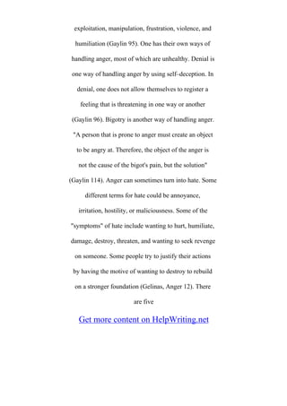 exploitation, manipulation, frustration, violence, and
humiliation (Gaylin 95). One has their own ways of
handling anger, most of which are unhealthy. Denial is
one way of handling anger by using self–deception. In
denial, one does not allow themselves to register a
feeling that is threatening in one way or another
(Gaylin 96). Bigotry is another way of handling anger.
"A person that is prone to anger must create an object
to be angry at. Therefore, the object of the anger is
not the cause of the bigot's pain, but the solution"
(Gaylin 114). Anger can sometimes turn into hate. Some
different terms for hate could be annoyance,
irritation, hostility, or maliciousness. Some of the
"symptoms" of hate include wanting to hurt, humiliate,
damage, destroy, threaten, and wanting to seek revenge
on someone. Some people try to justify their actions
by having the motive of wanting to destroy to rebuild
on a stronger foundation (Gelinas, Anger 12). There
are five
Get more content on HelpWriting.net
 