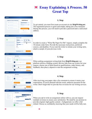 💌Essay Explaining A Process. 50
Great Top
1. Step
To get started, you must first create an account on site HelpWriting.net.
The registration process is quick and simple, taking just a few moments.
During this process, you will need to provide a password and a valid email
address.
2. Step
In order to create a "Write My Paper For Me" request, simply complete the
10-minute order form. Provide the necessary instructions, preferred
sources, and deadline. If you want the writer to imitate your writing style,
attach a sample of your previous work.
3. Step
When seeking assignment writing help from HelpWriting.net, our
platform utilizes a bidding system. Review bids from our writers for your
request, choose one of them based on qualifications, order history, and
feedback, then place a deposit to start the assignment writing.
4. Step
After receiving your paper, take a few moments to ensure it meets your
expectations. If you're pleased with the result, authorize payment for the
writer. Don't forget that we provide free revisions for our writing services.
5. Step
When you opt to write an assignment online with us, you can request
multiple revisions to ensure your satisfaction. We stand by our promise to
provide original, high-quality content - if plagiarized, we offer a full
refund. Choose us confidently, knowing that your needs will be fully met.
💌Essay Explaining A Process. 50 Great Top 💌Essay Explaining A Process. 50 Great Top
 
