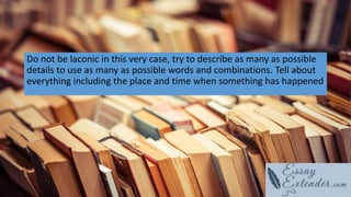 Do not be laconic in this very case, try to describe as many as possible
details to use as many as possible words and combinations. Tell about
everything including the place and time when something has happened
 