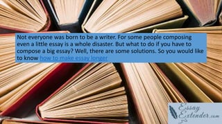 Not everyone was born to be a writer. For some people composing
even a little essay is a whole disaster. But what to do if you have to
compose a big essay? Well, there are some solutions. So you would like
to know how to make essay longer
 