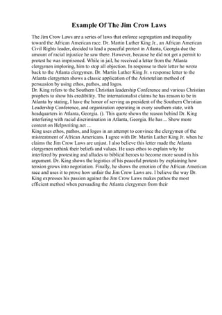 Example Of The Jim Crow Laws
The Jim Crow Laws are a series of laws that enforce segregation and inequality
toward the African American race. Dr. Martin Luther King Jr., an African American
Civil Rights leader, decided to lead a peaceful protest in Atlanta, Georgia due the
amount of racial injustice he saw there. However, because he did not get a permit to
protest he was imprisoned. While in jail, he received a letter from the Atlanta
clergymen imploring, him to stop all objection. In response to their letter he wrote
back to the Atlanta clergymen. Dr. Martin Luther King Jr. s response letter to the
Atlanta clergymen shows a classic application of the Aristotelian method of
persuasion by using ethos, pathos, and logos.
Dr. King refers to the Southern Christian leadership Conference and various Christian
prophets to show his credibility. The internationalist claims he has reason to be in
Atlanta by stating, I have the honor of serving as president of the Southern Christian
Leadership Conference, and organization operating in every southern state, with
headquarters in Atlanta, Georgia. (). This quote shows the reason behind Dr. King
interfering with racial discrimination in Atlanta, Georgia. He has ... Show more
content on Helpwriting.net ...
King uses ethos, pathos, and logos in an attempt to convince the clergymen of the
mistreatment of African Americans. I agree with Dr. Martin Luther King Jr. when he
claims the Jim Crow Laws are unjust. I also believe this letter made the Atlanta
clergymen rethink their beliefs and values. He uses ethos to explain why he
interfered by protesting and alludes to biblical heroes to become more sound in his
argument. Dr. King shows the logistics of his peaceful protests by explaining how
tension grows into negotiation. Finally, he shows the emotion of the African American
race and uses it to prove how unfair the Jim Crow Laws are. I believe the way Dr.
King expresses his passion against the Jim Crow Laws makes pathos the most
efficient method when persuading the Atlanta clergymen from their
 