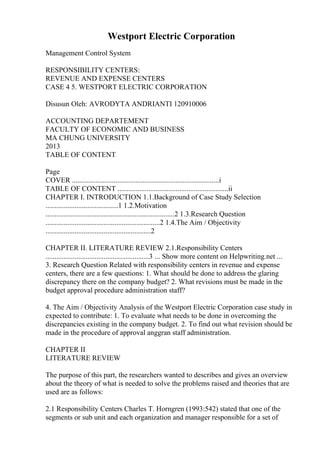 Westport Electric Corporation
Management Control System
RESPONSIBILITY CENTERS:
REVENUE AND EXPENSE CENTERS
CASE 4 5. WESTPORT ELECTRIC CORPORATION
Disusun Oleh: AVRODYTA ANDRIANTI 120910006
ACCOUNTING DEPARTEMENT
FACULTY OF ECONOMIC AND BUSINESS
MA CHUNG UNIVERSITY
2013
TABLE OF CONTENT
Page
COVER .................................................................................i
TABLE OF CONTENT .............................................................ii
CHAPTER I. INTRODUCTION 1.1.Background of Case Study Selection
........................................1 1.2.Motivation
.......................................................................2 1.3.Research Question
...............................................................2 1.4.The Aim / Objectivity
..........................................................2
CHAPTER II. LITERATURE REVIEW 2.1.Responsibility Centers
.........................................................3 ... Show more content on Helpwriting.net ...
3. Research Question Related with responsibility centers in revenue and expense
centers, there are a few questions: 1. What should be done to address the glaring
discrepancy there on the company budget? 2. What revisions must be made in the
budget approval procedure administration staff?
4. The Aim / Objectivity Analysis of the Westport Electric Corporation case study in
expected to contribute: 1. To evaluate what needs to be done in overcoming the
discrepancies existing in the company budget. 2. To find out what revision should be
made in the procedure of approval anggran staff administration.
CHAPTER II
LITERATURE REVIEW
The purpose of this part, the researchers wanted to describes and gives an overview
about the theory of what is needed to solve the problems raised and theories that are
used are as follows:
2.1 Responsibility Centers Charles T. Horngren (1993:542) stated that one of the
segments or sub unit and each organization and manager responsible for a set of
 