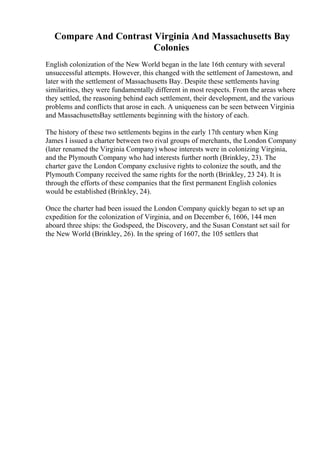 Compare And Contrast Virginia And Massachusetts Bay
Colonies
English colonization of the New World began in the late 16th century with several
unsuccessful attempts. However, this changed with the settlement of Jamestown, and
later with the settlement of Massachusetts Bay. Despite these settlements having
similarities, they were fundamentally different in most respects. From the areas where
they settled, the reasoning behind each settlement, their development, and the various
problems and conflicts that arose in each. A uniqueness can be seen between Virginia
and MassachusettsBay settlements beginning with the history of each.
The history of these two settlements begins in the early 17th century when King
James I issued a charter between two rival groups of merchants, the London Company
(later renamed the Virginia Company) whose interests were in colonizing Virginia,
and the Plymouth Company who had interests further north (Brinkley, 23). The
charter gave the London Company exclusive rights to colonize the south, and the
Plymouth Company received the same rights for the north (Brinkley, 23 24). It is
through the efforts of these companies that the first permanent English colonies
would be established (Brinkley, 24).
Once the charter had been issued the London Company quickly began to set up an
expedition for the colonization of Virginia, and on December 6, 1606, 144 men
aboard three ships: the Godspeed, the Discovery, and the Susan Constant set sail for
the New World (Brinkley, 26). In the spring of 1607, the 105 settlers that
 