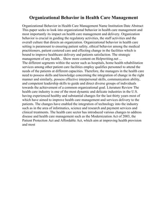 Organizational Behavior in Health Care Management
Organizational Behavior in Health Care Management Name Institution Date Abstract
This paper seeks to look into organizational behavior in health care management and
most importantly its impact on health care management and delivery. Organization
behavior is crucial in guiding the regulatory activities, the staff activities and the
overall culture that directs an organization. Organizational behavior in health care
setting is paramount to ensuring patient safety, ethical behavior among the medical
practitioners, patient centered care and effecting change in the facilities which is
bound to improve healthcare delivery and patients satisfaction. The strategic
management of any health... Show more content on Helpwriting.net ...
The different segments within the sector such as hospitals, home health rehabilitation
services among other patient care facilities employ qualifies personnel to attend the
needs of the patients at different capacities. Therefore, the managers in the health care
need to possess skills and knowledge concerning the integration of change in the right
manner and similarly, possess effective interpersonal skills, communication ability,
and competent leadership skills to guide and direct diverse groups of individuals
towards the achievement of a common organizational goal. Literature Review The
health care industry is one of the most dynamic and delicate industries in the U.S.
having experienced healthy and substantial changes for the last thirty years most of
which have aimed to improve health care management and services delivery to the
patients. The changes have enabled the integration of technology into the industry
such as in the area of informatics, science and research and payment services and
clinical treatments. The health care sector has introduced various changes to address
disease and health care management such as the Modernization Act of 2003, the
Patient Protection Act and Affordable Act, which aim at improving health provision
and most
 