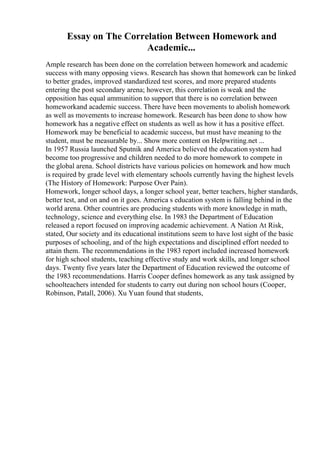 Essay on The Correlation Between Homework and
Academic...
Ample research has been done on the correlation between homework and academic
success with many opposing views. Research has shown that homework can be linked
to better grades, improved standardized test scores, and more prepared students
entering the post secondary arena; however, this correlation is weak and the
opposition has equal ammunition to support that there is no correlation between
homeworkand academic success. There have been movements to abolish homework
as well as movements to increase homework. Research has been done to show how
homework has a negative effect on students as well as how it has a positive effect.
Homework may be beneficial to academic success, but must have meaning to the
student, must be measurable by... Show more content on Helpwriting.net ...
In 1957 Russia launched Sputnik and America believed the education system had
become too progressive and children needed to do more homework to compete in
the global arena. School districts have various policies on homework and how much
is required by grade level with elementary schools currently having the highest levels
(The History of Homework: Purpose Over Pain).
Homework, longer school days, a longer school year, better teachers, higher standards,
better test, and on and on it goes. America s education system is falling behind in the
world arena. Other countries are producing students with more knowledge in math,
technology, science and everything else. In 1983 the Department of Education
released a report focused on improving academic achievement. A Nation At Risk,
stated, Our society and its educational institutions seem to have lost sight of the basic
purposes of schooling, and of the high expectations and disciplined effort needed to
attain them. The recommendations in the 1983 report included increased homework
for high school students, teaching effective study and work skills, and longer school
days. Twenty five years later the Department of Education reviewed the outcome of
the 1983 recommendations. Harris Cooper defines homework as any task assigned by
schoolteachers intended for students to carry out during non school hours (Cooper,
Robinson, Patall, 2006). Xu Yuan found that students,
 