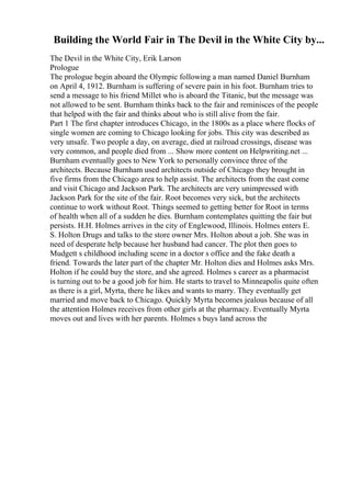 Building the World Fair in The Devil in the White City by...
The Devil in the White City, Erik Larson
Prologue
The prologue begin aboard the Olympic following a man named Daniel Burnham
on April 4, 1912. Burnham is suffering of severe pain in his foot. Burnham tries to
send a message to his friend Millet who is aboard the Titanic, but the message was
not allowed to be sent. Burnham thinks back to the fair and reminisces of the people
that helped with the fair and thinks about who is still alive from the fair.
Part 1 The first chapter introduces Chicago, in the 1800s as a place where flocks of
single women are coming to Chicago looking for jobs. This city was described as
very unsafe. Two people a day, on average, died at railroad crossings, disease was
very common, and people died from ... Show more content on Helpwriting.net ...
Burnham eventually goes to New York to personally convince three of the
architects. Because Burnham used architects outside of Chicago they brought in
five firms from the Chicago area to help assist. The architects from the east come
and visit Chicago and Jackson Park. The architects are very unimpressed with
Jackson Park for the site of the fair. Root becomes very sick, but the architects
continue to work without Root. Things seemed to getting better for Root in terms
of health when all of a sudden he dies. Burnham contemplates quitting the fair but
persists. H.H. Holmes arrives in the city of Englewood, Illinois. Holmes enters E.
S. Holton Drugs and talks to the store owner Mrs. Holton about a job. She was in
need of desperate help because her husband had cancer. The plot then goes to
Mudgett s childhood including scene in a doctor s office and the fake death a
friend. Towards the later part of the chapter Mr. Holton dies and Holmes asks Mrs.
Holton if he could buy the store, and she agreed. Holmes s career as a pharmacist
is turning out to be a good job for him. He starts to travel to Minneapolis quite often
as there is a girl, Myrta, there he likes and wants to marry. They eventually get
married and move back to Chicago. Quickly Myrta becomes jealous because of all
the attention Holmes receives from other girls at the pharmacy. Eventually Myrta
moves out and lives with her parents. Holmes s buys land across the
 