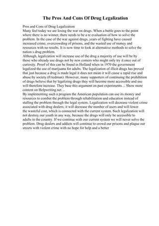 The Pros And Cons Of Drug Legalization
Pros and Cons of Drug Legalization
Many feel today we are losing the war on drugs. When a battle goes to the point
where there is no winner, there needs to be a re evaluation of how to solve the
problem. In the case of the war against drugs, years of fighting have caused
increased crime, overcrowding of prisons, and the wasted use of money and
resources with no results. It is now time to look at alternative methods to solve the
nation s drug problem.
Although, legalization will increase use of the drug a majority of use will be by
those who already use drugs not by new comers who might only try it once out of
curiosity. Proof of this can be found in Holland when in 1970 the government
legalized the use of marijuana for adults. The legalization of illicit drugs has proved
that just because a drug is made legal it does not mean it will cause a rapid rise and
abuse by society (Friedman). However, many supporters of continuing the prohibition
of drugs believe that by legalizing drugs they will become more accessible and use
will therefore increase. They base this argument on past experiments ... Show more
content on Helpwriting.net ...
By implementing such a program the American population can use its money and
resources to combat the problem through rehabilitation and education instead of
stalling the problem through the legal system. Legalization will decrease violent crime
associated with drug dealers; it will decrease the number of users and will lower
the wasteful cost, which is connected with the current system. Such legalization will
not destroy our youth in any way, because the drugs will only be accessible to
adults in the country. If we continue with our current system we will never solve the
problem. Drug dealers and addicts will continue to crowd our prisons and plague our
streets with violent crime with no hope for help and a better
 