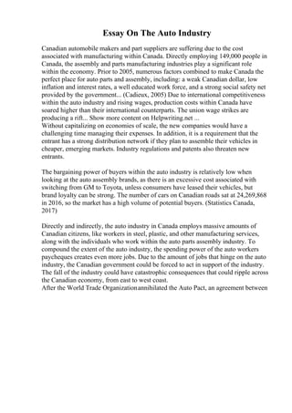 Essay On The Auto Industry
Canadian automobile makers and part suppliers are suffering due to the cost
associated with manufacturing within Canada. Directly employing 149,000 people in
Canada, the assembly and parts manufacturing industries play a significant role
within the economy. Prior to 2005, numerous factors combined to make Canada the
perfect place for auto parts and assembly, including: a weak Canadian dollar, low
inflation and interest rates, a well educated work force, and a strong social safety net
provided by the government... (Cadieux, 2005) Due to international competitiveness
within the auto industry and rising wages, production costs within Canada have
soared higher than their international counterparts. The union wage strikes are
producing a rift... Show more content on Helpwriting.net ...
Without capitalizing on economies of scale, the new companies would have a
challenging time managing their expenses. In addition, it is a requirement that the
entrant has a strong distribution network if they plan to assemble their vehicles in
cheaper, emerging markets. Industry regulations and patents also threaten new
entrants.
The bargaining power of buyers within the auto industry is relatively low when
looking at the auto assembly brands, as there is an excessive cost associated with
switching from GM to Toyota, unless consumers have leased their vehicles, but
brand loyalty can be strong. The number of cars on Canadian roads sat at 24,269,868
in 2016, so the market has a high volume of potential buyers. (Statistics Canada,
2017)
Directly and indirectly, the auto industry in Canada employs massive amounts of
Canadian citizens, like workers in steel, plastic, and other manufacturing services,
along with the individuals who work within the auto parts assembly industry. To
compound the extent of the auto industry, the spending power of the auto workers
paycheques creates even more jobs. Due to the amount of jobs that hinge on the auto
industry, the Canadian government could be forced to act in support of the industry.
The fall of the industry could have catastrophic consequences that could ripple across
the Canadian economy, from east to west coast.
After the World Trade Organizationannihilated the Auto Pact, an agreement between
 