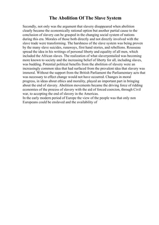 The Abolition Of The Slave System
Secondly, not only was the argument that slavery disappeared when abolition
clearly became the economically rational option but another partial cause to the
conclusion of slavery can be grasped in the changing social system of nations
during this era. Morales of those both directly and not directly involved with the
slave trade were transforming. The harshness of the slave system was being proven
by the many slave suicides, runaways, first hand stories, and rebellions. Rousseau
spread the idea in his writings of personal liberty and equality of all men, which
included the African slaves. The realization of what slaveryentailed was becoming
more known to society and the increasing belief of liberty for all, including slaves,
was budding. Potential political benefits from the abolition of slavery were an
increasingly common idea that had surfaced from the prevalent idea that slavery was
immoral. Without the support from the British Parliament the Parliamentary acts that
was necessary to effect change would not have occurred. Changes in moral
progress, in ideas about ethics and morality, played an important part in bringing
about the end of slavery. Abolition movements became the driving force of ridding
economies of the process of slavery with the aid of forced coercion, through Civil
war, to accepting the end of slavery in the Americas.
In the early modern period of Europe the view of the people was that only non
Europeans could be enslaved and the availability of
 