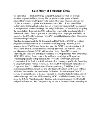 Case Study of Terrorism Essay
On September 11, 2001, the United States (U.S.) experienced an act of overt
terrorism unparalleled in its history. The extremist terrorist group, al Qaeda,
attacked the U.S and briefly paralyzed a nation. This was a physical attack on the
US, but in retrospect, a global attack on democracy. The U.S. and its coalition
partners came to the realization that this act of terrorism was potentially a precursor
to an asymmetric warfare campaign that had global impact. After carefully analyzing
the magnitude of this event, the U.S. realized this could not be a unilateral effort; it
had to seek support from its partners in countering terror campaigns worldwide. In
support of the U.S. efforts, the Air Force (AF) should build partnership... Show more
content on Helpwriting.net ...
Based on the make up of the Air Command and Staff College (ACSC), a resident
program located at Maxwell Air Force Base in Montgomery, Alabama, it will
represent the AF PME School during this analysis. ACSC is an intermediate level
PME School for U.S. and international military personnel. Air National Guard
(ANG) personnel attend ACSC, with very few, if any, Army NG personnel.
Therefore, this study will only focus on the use of ANG personnel. After completing
ACSC, U.S. military forces possess the skills and knowledge to fill squadron
commander positions and operational staff level jobs supporting Combatant
Commanders, Joint Staff, Air Staff, and senior level interagency officials. According
to Brigadier General Jimmie Jackson, Jr., then ACSC Commandant, he testified to
Congress on June 25, 2009 that since 1946 approximately 2,500 IO s from 92
nations graduated from the college and later became Chiefs of Staff, Heads of State,
Ministers, Ambassadors, or members of Parliament . Because many of these IO s
become prominent figures in their government, it s possible that information shared
and relationships cultivated while attending ACSC could help influence their views
about the U.S. In Phase I, as part of its initial indoctrination process, ACSC should
assign Guardsmen and IO s from partnering nations in the same classroom during the
 