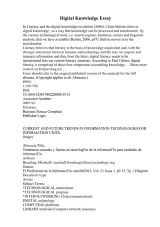 Digital Knowledge Essay
In Literacy and the digital knowledge revolution (2006), Claire Belisle refers to
digital knowledge , as a way that knowledge can be processed and transformed , by
the various technological tools, i.e. search engines, databases, sorters and linguistic
analysts, that we have available (Belisle, 2006, p57). Belisle moves in to the
revouloution
Literacy believes that literacy is the basis of knowledge acquisition and, with the
stronger interaction between humans and technology and the way we acquire and
interpret information and data from the latter, digital literacy needs to be
incorporated into our current literacy structure. According to Paul Gilster, digital
literacy is comprised of these four components assembling knowledge, ... Show more
content on Helpwriting.net ...
Users should refer to the original published version of the material for the full
abstract. (Copyright applies to all Abstracts.)
ISSN:
1350178X
DOI:
10.1080/1350178022000015113
Accession Number:
9085763
Database:
Business Source Complete
Publisher Logo:
CURRENT AND FUTURE TRENDS IN INFORMATION TECHNOLOGIES FOR
INFORMATION UNITS.
Images
Alternate Title:
Tendencias actuales y futuras en tecnologГas de la informaciГіn para unidades de
informaciГіn.
Authors:
Breeding, Marshall1 marshall.breeding@librarytechnology.org
Source:
El Profesional de la InformaciГіn; ene/feb2012, Vol. 21 Issue 1, p9 15, 7p, 1 Diagram
Document Type:
Article
Subject Terms:
*TECHNOLOGICAL innovations
*TECHNOLOGICAL progress
*INTERNETWORKING (Telecommunication)
DIGITAL technology
COMPUTING platforms
LIBRARY materials Computer network resources
 