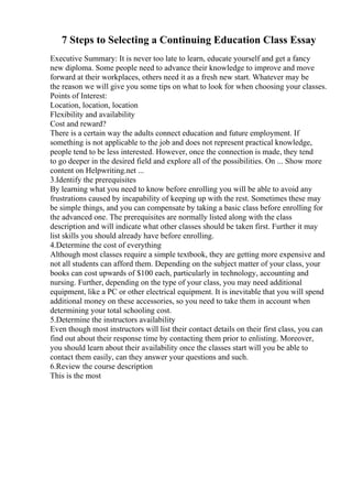 7 Steps to Selecting a Continuing Education Class Essay
Executive Summary: It is never too late to learn, educate yourself and get a fancy
new diploma. Some people need to advance their knowledge to improve and move
forward at their workplaces, others need it as a fresh new start. Whatever may be
the reason we will give you some tips on what to look for when choosing your classes.
Points of Interest:
Location, location, location
Flexibility and availability
Cost and reward?
There is a certain way the adults connect education and future employment. If
something is not applicable to the job and does not represent practical knowledge,
people tend to be less interested. However, once the connection is made, they tend
to go deeper in the desired field and explore all of the possibilities. On ... Show more
content on Helpwriting.net ...
3.Identify the prerequisites
By learning what you need to know before enrolling you will be able to avoid any
frustrations caused by incapability of keeping up with the rest. Sometimes these may
be simple things, and you can compensate by taking a basic class before enrolling for
the advanced one. The prerequisites are normally listed along with the class
description and will indicate what other classes should be taken first. Further it may
list skills you should already have before enrolling.
4.Determine the cost of everything
Although most classes require a simple textbook, they are getting more expensive and
not all students can afford them. Depending on the subject matter of your class, your
books can cost upwards of $100 each, particularly in technology, accounting and
nursing. Further, depending on the type of your class, you may need additional
equipment, like a PC or other electrical equipment. It is inevitable that you will spend
additional money on these accessories, so you need to take them in account when
determining your total schooling cost.
5.Determine the instructors availability
Even though most instructors will list their contact details on their first class, you can
find out about their response time by contacting them prior to enlisting. Moreover,
you should learn about their availability once the classes start will you be able to
contact them easily, can they answer your questions and such.
6.Review the course description
This is the most
 
