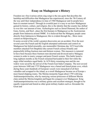 Essay on Madagascar s History
Freedom isn t free (various artists sing song) is the one quote that describes the
hardship and difficulties that Madagascar has experienced, since the 7th Century all
the way until their independence in June of 1960 Madagascar and its people have
been in constant turmoil. Through its eventful past it is easy to see how Madagascar
gained its history, culture, and religion, this is the identity that the country has shifted
to over this vast amount of time. Archeologists such as Jarred Diamond, the author of
Guns, Germs, and Steel , place the first humans in Madagascar as the Austronesian
people from Indonesia around 500BC. It is believed that the Malagasy people came
directly from Indonesia to Madagascar; this is evident through the... Show more
content on Helpwriting.net ...
It seems several of the world s greatest discoveries are on accident. Over the next
several years the French and the English attempted settlements and control on
Madagascar but failed miserably, one memorable Christmas day 1672 local tribe
members attacked Fort Dauphine (the current French colony) brutally and
purposefully killing fourteen men and thirteen women. This massacre is rumored
to have been because these fourteen men deserted and divorced native Malagasy
women in order to marry younger and purer French women. This battle lasted a
long eighteen months as the French remained barricaded in their fort while the
angry tribal members raged battle. In 1674 thirty remaining men and the one
widow were saved by the arrival of the French East India Company. The next several
years between 1680 and 1725 Madagascar was a famed and feared pirate cove, which
during these years hundreds of European vessels were ransacked of all their
valuables and scrapped to the island, as a result Madagascar became on of Europe s
most feared shipping routes. The Merina monarchy began about 1795 with king
Andrianampoinimerina, who by marrying various princesses of different Merina
clans united the Merina kingdom and began his conquest over Madagascar. King
Andrianampoinimerina was a military genius and excellent strategist, thought to be
equally respected and feared as other great military leaders such as Alexander the
Great and
 