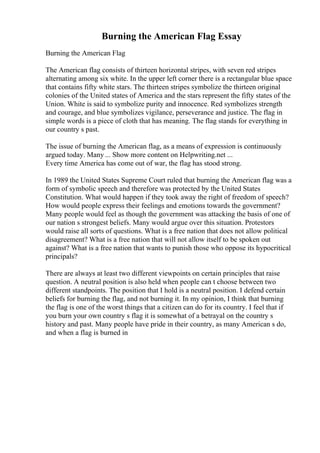 Burning the American Flag Essay
Burning the American Flag
The American flag consists of thirteen horizontal stripes, with seven red stripes
alternating among six white. In the upper left corner there is a rectangular blue space
that contains fifty white stars. The thirteen stripes symbolize the thirteen original
colonies of the United states of America and the stars represent the fifty states of the
Union. White is said to symbolize purity and innocence. Red symbolizes strength
and courage, and blue symbolizes vigilance, perseverance and justice. The flag in
simple words is a piece of cloth that has meaning. The flag stands for everything in
our country s past.
The issue of burning the American flag, as a means of expression is continuously
argued today. Many ... Show more content on Helpwriting.net ...
Every time America has come out of war, the flag has stood strong.
In 1989 the United States Supreme Court ruled that burning the American flag was a
form of symbolic speech and therefore was protected by the United States
Constitution. What would happen if they took away the right of freedom of speech?
How would people express their feelings and emotions towards the government?
Many people would feel as though the government was attacking the basis of one of
our nation s strongest beliefs. Many would argue over this situation. Protestors
would raise all sorts of questions. What is a free nation that does not allow political
disagreement? What is a free nation that will not allow itself to be spoken out
against? What is a free nation that wants to punish those who oppose its hypocritical
principals?
There are always at least two different viewpoints on certain principles that raise
question. A neutral position is also held when people can t choose between two
different standpoints. The position that I hold is a neutral position. I defend certain
beliefs for burning the flag, and not burning it. In my opinion, I think that burning
the flag is one of the worst things that a citizen can do for its country. I feel that if
you burn your own country s flag it is somewhat of a betrayal on the country s
history and past. Many people have pride in their country, as many American s do,
and when a flag is burned in
 