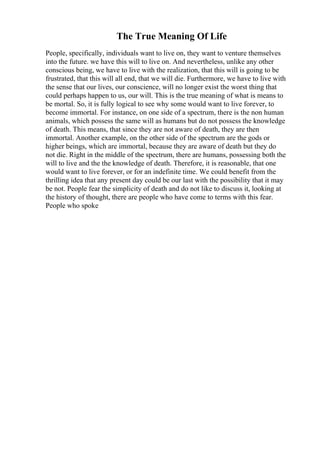 The True Meaning Of Life
People, specifically, individuals want to live on, they want to venture themselves
into the future. we have this will to live on. And nevertheless, unlike any other
conscious being, we have to live with the realization, that this will is going to be
frustrated, that this will all end, that we will die. Furthermore, we have to live with
the sense that our lives, our conscience, will no longer exist the worst thing that
could perhaps happen to us, our will. This is the true meaning of what is means to
be mortal. So, it is fully logical to see why some would want to live forever, to
become immortal. For instance, on one side of a spectrum, there is the non human
animals, which possess the same will as humans but do not possess the knowledge
of death. This means, that since they are not aware of death, they are then
immortal. Another example, on the other side of the spectrum are the gods or
higher beings, which are immortal, because they are aware of death but they do
not die. Right in the middle of the spectrum, there are humans, possessing both the
will to live and the the knowledge of death. Therefore, it is reasonable, that one
would want to live forever, or for an indefinite time. We could benefit from the
thrilling idea that any present day could be our last with the possibility that it may
be not. People fear the simplicity of death and do not like to discuss it, looking at
the history of thought, there are people who have come to terms with this fear.
People who spoke
 