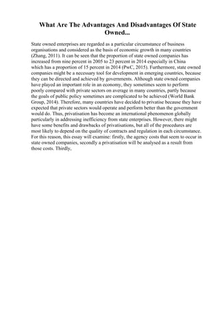 What Are The Advantages And Disadvantages Of State
Owned...
State owned enterprises are regarded as a particular circumstance of business
organisations and considered as the basis of economic growth in many countries
(Zhang, 2011). It can be seen that the proportion of state owned companies has
increased from nine percent in 2005 to 23 percent in 2014 especially in China
which has a proportion of 15 percent in 2014 (PwC, 2015). Furthermore, state owned
companies might be a necessary tool for development in emerging countries, because
they can be directed and achieved by governments. Although state owned companies
have played an important role in an economy, they sometimes seem to perform
poorly compared with private sectors on average in many countries, partly because
the goals of public policy sometimes are complicated to be achieved (World Bank
Group, 2014). Therefore, many countries have decided to privatise because they have
expected that private sectors would operate and perform better than the government
would do. Thus, privatisation has become an international phenomenon globally
particularly in addressing inefficiency from state enterprises. However, there might
have some benefits and drawbacks of privatisations, but all of the procedures are
most likely to depend on the quality of contracts and regulation in each circumstance.
For this reason, this essay will examine: firstly, the agency costs that seem to occur in
state owned companies, secondly a privatisation will be analysed as a result from
those costs. Thirdly,
 