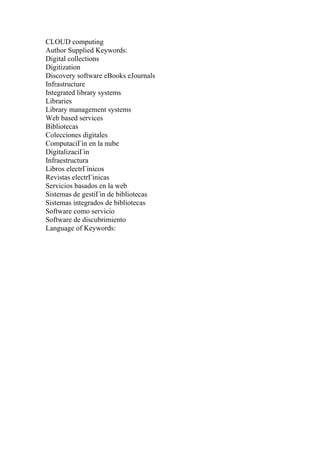 CLOUD computing
Author Supplied Keywords:
Digital collections
Digitization
Discovery software eBooks eJournals
Infrastructure
Integrated library systems
Libraries
Library management systems
Web based services
Bibliotecas
Colecciones digitales
ComputaciГіn en la nube
DigitalizaciГіn
Infraestructura
Libros electrГіnicos
Revistas electrГіnicas
Servicios basados en la web
Sistemas de gestiГіn de bibliotecas
Sistemas integrados de bibliotecas
Software como servicio
Software de discubrimiento
Language of Keywords:
 