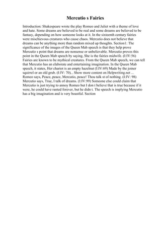 Mercutio s Fairies
Introduction: Shakespeare wrote the play Romeo and Juliet with a theme of love
and hate. Some dreams are believed to be real and some dreams are believed to be
fantasy, depending on how someone looks at it. In the sixteenth century fairies
were mischievous creatures who cause chaos. Mercutio does not believe that
dreams can be anything more than random mixed up thoughts. Section1: The
significance of the images of the Queen Mab speech is that they help prove
Mercutio s point that dreams are nonsense or unbelievable. Mercutio proves this
point in the Queen Mab speech by saying, She is the fairies midwife. (I:IV:56)
Fairies are known to be mythical creatures. From the Queen Mab speech, we can tell
that Mercutio has an elaborate and entertaining imagination. In the Queen Mab
speech, it states, Her chariot is an empty hazelnut (I:IV:69) Made by the joiner
squirrel or an old grub. (I:IV: 70)... Show more content on Helpwriting.net ...
Romeo says, Peace, peace, Mercutio, peace! Thou talk st of nothing. (I:IV: 98)
Mercutio says, True, I talk of dreams. (I:IV:99) Someone else could claim that
Mercutio is just trying to annoy Romeo but I don t believe that is true because if it
were, he could have ranted forever, but he didn t. The speech is implying Mercutio
has a big imagination and is very boastful. Section
 