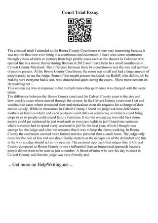 Court Trial Essay
The criminal trials I attended at the Boone County Courthouse where very interesting because it
was not the first time ever being in a courthouse and courtroom. I have seen some courtrooms
through videos of trials or pictures from high profile cases such as the shooter in Colorado who
opened fire in a movie theater during Batman in 2012 and I have been to a small courthouse in
Calvert County Maryland. The difference between these two courtrooms was the size and number
of people present. At the Boone County Courthouse the room was small and had a large amount of
people ready to see the Judge. Some of the people present included: the Bailiff, who did his job by
making sure everyone had a seat, was situated and quiet during the court... Show more content on
Helpwriting.net ...
This sentencing was in response to the multiple times this gentleman was charged with the same
crime.
The difference between the Bonne County court and the Calvert County court is the size and
how quickly cases where moved through the system. In the Calvert County courtroom I sat and
watched the cases where processed slow and meticulous even the requests for a change of date
moved slowly. While in attendance in Calvert County I heard the judge ask how defendants
mothers or families where and even postpone court dates or sentencing so farmers could bring
crops in or so people could attend family functions. Even the sentencing was odd back home
people could get sentenced to just weekends or even just nights in jail I heard one sentence
where someone had to spend every weekend in jail for the next year, which I thought was
strange but the judge said after the sentence that it was to keep the farms working. In Boone
County the courtroom seemed more formal and less personal than a small town. The judge only
cared for the rule of law and not about family matters or the occupation of the defendant and this
is the way a judge should act in my opinion. The personal approach that judges take in Calvert
County compared to Boone County is more influential than an impersonal approach because
people do not want to be seen as just a number. A friend of mine who saw his day in court in
Calvert County said that the judge was very friendly and
... Get more on HelpWriting.net ...
 