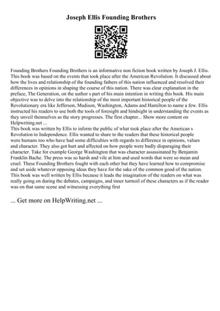 Joseph Ellis Founding Brothers
Founding Brothers Founding Brothers is an informative non fiction book written by Joseph J. Ellis.
This book was based on the events that took place after the American Revolution. It discussed about
how the lives and relationship of the founding fathers of this nation influenced and resolved their
differences in opinions in shaping the course of this nation. There was clear explanation in the
preface, The Generation, on the author s part of his main intention in writing this book. His main
objective was to delve into the relationship of the most important historical people of the
Revolutionary era like Jefferson, Madison, Washington, Adams and Hamilton to name a few. Ellis
instructed his readers to use both the tools of foresight and hindsight in understanding the events as
they unveil themselves as the story progresses. The first chapter... Show more content on
Helpwriting.net ...
This book was written by Ellis to inform the public of what took place after the American s
Revolution to Independence. Ellis wanted to share to the readers that these historical people
were humans too who have had some difficulties with regards to difference in opinions, values
and character. They also got hurt and affected on how people were badly disparaging their
character. Take for example George Washington that was character assassinated by Benjamin
Franklin Bache. The press was so harsh and vile at him and used words that were so mean and
cruel. These Founding Brothers fought with each other but they have learned how to compromise
and set aside whatever opposing ideas they have for the sake of the common good of the nation.
This book was well written by Ellis because it leads the imagination of the readers on what was
really going on during the debates, campaigns, and inner turmoil of these characters as if the reader
was on that same scene and witnessing everything first
... Get more on HelpWriting.net ...
 