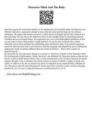 Descartes Mind And The Body
Descartes argues for mind body dualism in his Meditations on First Philosophy and Discourse on
Method. Descartes s arguments attempt to prove that the mind and the body are two distinct
substances. He argues that human existence is solely based on thought and not the existence of a
physical body. He also shows the difference between the mindand body by identifying them as
extended and non extended things. His arguments give rise to the philosophical problems of how
we can come to know other people s minds and how we can be sure if animals have minds.
Descartes solves these problems by establishing clear and distinct ideas from mental inspection
cannot be false because God is not a deceiver and that language and adaptability prove intelligence
making the minds of animals different than the minds of humans.... Show more content on
Helpwriting.net ...
By doing this he will only know things he is certain of. The basis of doubt is how Descartes finds
his first principle of philosophy, I think, therefore I am (Method 18). Descartes deduces that the fact
that he is able to doubt that he doesn t have a body actually proves his existence because this doubt
requires thought, I was a substance the whole essence or nature of which is simply to think, and
which, in order to exist, has no need of any place nor depends on any material thing. (Method 18
19). This proves that the only thing that he can be sure of his existence is that it involves thought
and that he can t be sure it s physical because it could be based on a lie or
... Get more on HelpWriting.net ...
 
