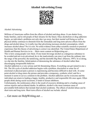 Alcohol Advertising Essay
Alcohol Advertising
Millions of Americans suffers from the effects of alcohol and drug abuse. It can shatter lives,
brake families, and to rob people of their dreams for the future. Once alcoholism or drug addiction
begins, an individual s problems not only don t go away, but their mental well being as well as
physical ability continues to diminish from the immediate and long term adverse effects from the
drugs and alcohol abuse. Is it really true that advertising increases alcohol consumption, which
increases alcohol abuse? No it is not. No solid evidence from either scientific research or practical
experience that this theory of advertising is correct was identified. The United States Department of
Health and Human Services in its ... Show more content on Helpwriting.net ...
This is how young people view them. If one treats beverage alcohol as a dangerous substance to
be avoided and not even advertised, he or she inadvertently can raise it up from the ordinary into
the range of the powerful, the tantalizing, and the desirable Big Deal. (Hanson, 1997). In so doing,
we slip into the familiar, failed pattern of demonizing the substance of alcohol rather than
discouraging irresponsible behavior.
Alcohol addiction is a very serious and life threatening illness. Everything can get ruined in one s
life. The life cycle of alcohol addiction begins with a problem, discomfort or some for of
emotional or physical pain a person is experiencing and becomes difficult to deal with. At some
point alcohol or drug enters the picture and provides a temporary, synthetic relief, and for a
moment it seems to act as a solution to the problem. Alcohol addiction can be overcome and the
individual can return to leading a happy, healthy, productive and responsible life once again. Often
people drink during social occasions; it tends to loosen inhibitors.
Unfortunately, the recklessness often is the result of excessive drinking and is a leading cause of
serious injuries and accidental deaths. In addition, alcohol is the most common cause of
preventable birth defects that include fatal alcohol syndrome. The effects of alcohol abuse can be
short term and long term. Short term effects of alcohol use include: altered
... Get more on HelpWriting.net ...
 