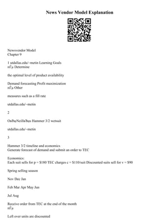 News Vendor Model Explanation
Newsvendor Model
Chapter 9
1 utdallas.edu/~metin Learning Goals
пЃµ Determine
the optimal level of product availability
Demand forecasting Profit maximization
пЃµ Other
measures such as a fill rate
utdallas.edu/~metin
2
OвЂџNeillвЂџs Hammer 3/2 wetsuit
utdallas.edu/~metin
3
Hammer 3/2 timeline and economics
Generate forecast of demand and submit an order to TEC
Economics:
Each suit sells for p = $180 TEC charges c = $110/suit Discounted suits sell for v = $90
Spring selling season
Nov Dec Jan
Feb Mar Apr May Jun
Jul Aug
Receive order from TEC at the end of the month
пЃµ
Left over units are discounted
 