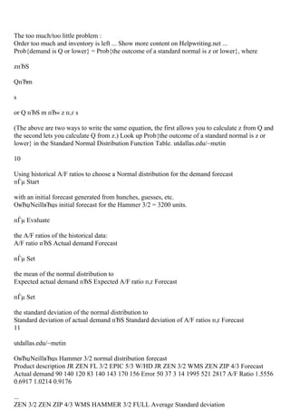 The too much/too little problem :
Order too much and inventory is left ... Show more content on Helpwriting.net ...
Prob{demand is Q or lower} = Prob{the outcome of a standard normal is z or lower}, where
zпЂЅ
QпЂm
s
or Q пЂЅ m пЂ« z п‚ґ s
(The above are two ways to write the same equation, the first allows you to calculate z from Q and
the second lets you calculate Q from z.) Look up Prob{the outcome of a standard normal is z or
lower} in the Standard Normal Distribution Function Table. utdallas.edu/~metin
10
Using historical A/F ratios to choose a Normal distribution for the demand forecast
пЃµ Start
with an initial forecast generated from hunches, guesses, etc.
OвЂџNeillвЂџs initial forecast for the Hammer 3/2 = 3200 units.
пЃµ Evaluate
the A/F ratios of the historical data:
A/F ratio пЂЅ Actual demand Forecast
пЃµ Set
the mean of the normal distribution to
Expected actual demand пЂЅ Expected A/F ratio п‚ґ Forecast
пЃµ Set
the standard deviation of the normal distribution to
Standard deviation of actual demand пЂЅ Standard deviation of A/F ratios п‚ґ Forecast
11
utdallas.edu/~metin
OвЂџNeillвЂџs Hammer 3/2 normal distribution forecast
Product description JR ZEN FL 3/2 EPIC 5/3 W/HD JR ZEN 3/2 WMS ZEN ZIP 4/3 Forecast
Actual demand 90 140 120 83 140 143 170 156 Error 50 37 3 14 1995 521 2817 A/F Ratio 1.5556
0.6917 1.0214 0.9176
...
ZEN 3/2 ZEN ZIP 4/3 WMS HAMMER 3/2 FULL Average Standard deviation
 