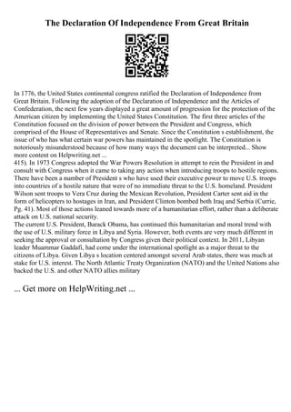 The Declaration Of Independence From Great Britain
In 1776, the United States continental congress ratified the Declaration of Independence from
Great Britain. Following the adoption of the Declaration of Independence and the Articles of
Confederation, the next few years displayed a great amount of progression for the protection of the
American citizen by implementing the United States Constitution. The first three articles of the
Constitution focused on the division of power between the President and Congress, which
comprised of the House of Representatives and Senate. Since the Constitution s establishment, the
issue of who has what certain war powers has maintained in the spotlight. The Constitution is
notoriously misunderstood because of how many ways the document can be interpreted... Show
more content on Helpwriting.net ...
415). In 1973 Congress adopted the War Powers Resolution in attempt to rein the President in and
consult with Congress when it came to taking any action when introducing troops to hostile regions.
There have been a number of President s who have used their executive power to move U.S. troops
into countries of a hostile nature that were of no immediate threat to the U.S. homeland. President
Wilson sent troops to Vera Cruz during the Mexican Revolution, President Carter sent aid in the
form of helicopters to hostages in Iran, and President Clinton bombed both Iraq and Serbia (Currie,
Pg. 41). Most of those actions leaned towards more of a humanitarian effort, rather than a deliberate
attack on U.S. national security.
The current U.S. President, Barack Obama, has continued this humanitarian and moral trend with
the use of U.S. military force in Libya and Syria. However, both events are very much different in
seeking the approval or consultation by Congress given their political context. In 2011, Libyan
leader Muammar Gaddafi, had come under the international spotlight as a major threat to the
citizens of Libya. Given Libya s location centered amongst several Arab states, there was much at
stake for U.S. interest. The North Atlantic Treaty Organization (NATO) and the United Nations also
backed the U.S. and other NATO allies military
... Get more on HelpWriting.net ...
 