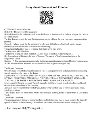 Essay about Covenant and Promise
COVENANT AND PROMISE
BERITH = Hebrew word for covenant
Berith is found in the earliest records in the Bible and is fundamental to Hebrew religion. In Latin it
is Testamentum.
The Old Testament and the New Testaments means the old and the new covenants. A covenant is a
promise.
Chesed = Hebrew word for the attitude of loyalty and faithfulness which both parties should
observe towards one another in a covenant relationship.
The covenant chesed of God is so strong that it can never pass away.
The Covenant with Abraham
The records of ancient Israel were not ... Show more content on Helpwriting.net ...
His descendants will inhabit the land of Canaan. The extent of this kingdom is given as the
kingdom of David.
Genesis 17. The same promises are made, but the covenant is sealed with the blood of circumcision.
All the descendants of Abraham are to circumcise their boys on the eighth day.
The Mosaic Covenant
On Mt Sinai a two sided covenant is sealed. This is a unique moment and crucial for understanding
Jewish attitude to the Laws in the Torah.
Exodus 19:5, IF YOU WILL OBEY MY VOICE AND KEEP MY COVENANT, YOU SHALL BE
MY OWN POSSESSION AMONG ALL PEOPLES; FOR ALL THE WORLD IS MINE, AND
YOU SHALL BE TO ME A KINGDOM OF PRIESTS AND A HOLY NATION
Israel agrees to this and becomes Yahweh s people. But the covenant is understood as conditional
on obedience to the laws of the covenant.
Abraham was obedient to the word of God, but now the word of God is written down and fixed,
for all generations.
These events made the Jews into a people with a unique identity, bound to each other, to God and to
Torah.
The Mosaic Covenant
The consequence of failure to honour the laws and to follow one God is made clear in the farewell
speech of Moses in Deuteronomy. He outlines a series of curses for failure and blessings for
... Get more on HelpWriting.net ...
 