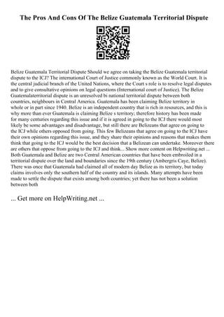 The Pros And Cons Of The Belize Guatemala Territorial Dispute
Belize Guatemala Territorial Dispute Should we agree on taking the Belize Guatemala territorial
dispute to the ICJ? The international Court of Justice commonly known as the World Court. It is
the central judicial branch of the United Nations, where the Court s role is to resolve legal disputes
and to give consultative opinions on legal questions (International court of Justice). The Belize
Guatemalaterritorial dispute is an unresolved bi national territorial dispute between both
countries, neighbours in Central America. Guatemala has been claiming Belize territory in
whole or in part since 1940. Belize is an independent country that is rich in resources, and this is
why more than ever Guatemala is claiming Belize s territory; therefore history has been made
for many centuries regarding this issue and if it is agreed in going to the ICJ there would most
likely be some advantages and disadvantage, but still there are Belizeans that agree on going to
the ICJ while others opposed from going. This few Belizeans that agree on going to the ICJ have
their own opinions regarding this issue, and they share their opinions and reasons that makes them
think that going to the ICJ would be the best decision that a Belizean can undertake. Moreover there
are others that oppose from going to the ICJ and think... Show more content on Helpwriting.net ...
Both Guatemala and Belize are two Central American countries that have been embroiled in a
territorial dispute over the land and boundaries since the 19th century (Ambergris Caye, Belize).
There was once that Guatemala had claimed all of modern day Belize as its territory, but today
claims involves only the southern half of the country and its islands. Many attempts have been
made to settle the dispute that exists among both countries; yet there has not been a solution
between both
... Get more on HelpWriting.net ...
 
