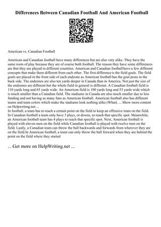 Differences Between Canadian Football And American Football
American vs. Canadian Football
American and Canadian football have many differences but are also very alike. They have the
same roots of play because they are of course both football. The reason they have some differences
are that they are played in different countries. American and Canadian footballhave a few different
concepts that make them different from each other. The first differenceis the field goals. The field
goals are placed in the front side of each endzone as American football has the goal posts in the
back side. The endzones are also ten yards deeper in Canada than in America. Not just the size of
the endzones are different but the whole field in general is different. A Canadian football field is
110 yards long and 65 yards wide. An American field is 100 yards long and 53 yards wide which
is much smaller than a Canadian field. The stadiums in Canada are also much smaller due to less
funding and not having as many fans as American football. American football also has different
teams and team colors which make the stadiums look nothing alike (What). ... Show more content
on Helpwriting.net ...
In football, a team has to reach a certain point on the field to keep an offensive team on the field.
In Canadian football a team only have 3 plays, or downs, to reach that specific spot. Meanwhile,
an American football team has 4 plays to reach that specific spot. Next, American football is
played with eleven men on the field while Canadian football is played with twelve men on the
field. Lastly, a Canadian team can throw the ball backwards and forwards from wherever they are
on the field.In American football, a team can only throw the ball forward when they are behind the
point on the field where they started
... Get more on HelpWriting.net ...
 