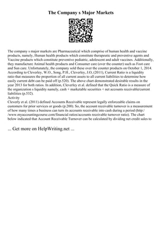 The Company s Major Markets
The company s major markets are Pharmaceutical which comprise of human health and vaccine
products, namely, Human health products which constitute therapeutic and preventive agents and
Vaccine products which constitute preventive pediatric, adolescent and adult vaccines. Additionally,
they manufacture Animal health products and Consumer care (over the counter) such as Foot care
and Sun care. Unfortunately, the company sold these over the counter products on October 1, 2014.
According to Cleverley, W.O., Song, P.H., Cleverley, J.O, (2011), Current Ratio is a liquidity
ratio that measures the proportion of all current assets to all current liabilities to determine how
easily current debt can be paid off (p.520). The above chart demonstrated desirable results in the
year 2013 for both ratios. In addition, Cleverley et al. defined that the Quick Ratio is a measure of
the organization s liquidity namely, cash + marketable securities + net accounts receivable/current
liabilities (p.532).
Activity
Cleverly et al. (2011) defined Accounts Receivable represent legally enforceable claims on
customers for prior services or goods (p.200). So, the account receivable turnover is a measurement
of how many times a business can turn its accounts receivable into cash during a period (http:/
/www.myaccountingcourse.com/financial ratios/accounts receivable turnover ratio). The chart
below indicated that Account Receivable Turnover can be calculated by dividing net credit sales to
... Get more on HelpWriting.net ...
 