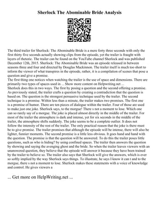 Sherlock The Abominable Bride Analysis
The third trailer for Sherlock: The Abominable Bride is a mere forty three seconds with only the
first thirty five seconds actually showing clips from the episode, yet the trailer is fraught with
layers of rhetoric. The trailer can be found on the YouTube channel Sherlock and was published
December 12th, 2015. Sherlock: The Abominable Bride was an episode released in between
seasons three and four and directed by Douglas Mackinnon. The trailer itself is much too short to
inform the viewer of what transpires in the episode, rather, it is a compilation of scenes that pose a
question and give a promise.
The first thing one notices when watching the trailer is the use of space and dimensions. There are
primarily two types of spaces used in ... Show more content on Helpwriting.net ...
Sherlock does this in two ways. The first by posing a question and the second offering a promise.
As previously stated, the trailer crafts a question by creating a contradiction that the question is
based on. The question is the strongest persuasive technique used by the trailer. The second
technique is a promise. Within less than a minute, the trailer makes two promises. The first one
is a promise of humor. There are ten pieces of dialogue within the trailer. Four of those are used
to make just one joke. Sherlock says, to the morgue! There s not a moment to lose. Which one
can so rarely say of a morgue. The joke is placed almost directly in the middle of the trailer. For
most of the trailer the atmosphere is dark and intense, yet for six seconds in the middle of the
trailer, the atmosphere shifts suddenly. The joke seems to be a complete outlier. It does not
follow the intensity of the rest of the trailer. The only practical reason that the joke is there must
be to give promise. The trailer promises that although the episode will be intense, there will also be
lighter, funnier moments. The second promise is a little less obvious. It goes hand and hand with
the question. The promise is that the question will be answered. To do this the trailer poses little
questions, such as who is hiding? by using confined spaces. The trailer then answers the question
by showing and saying the avenging ghost and the bride. So when the trailer leaves viewers with an
unanswered question, they believe that the episode will answer it because they have been trained
by the trailer to believe so. The trailer also says that Sherlock will give the answers, which is ever
so softly implied by the way Sherlock says things. To illustrate, he says I know it can t and to the
morgue, there s not a moment to lose. Sherlock makes these statements with a voice of knowledge
and control. He gives viewers a
... Get more on HelpWriting.net ...
 