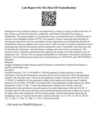 Lab Report On The Heat Of Neutralization
Introduction: Every chemical change is accompanied by a change in energy usually in the form of
heat. If heat is evolved, the reaction is exothermic, and if heat is absorbed, the reaction is
endothermic. The energy change of a reaction that occurs at constant pressure is called the heat of
reaction or the enthalpyof reaction (О”Hr). This quantity of heat is measured experimentally by
allowing the reaction to occur in a calorimeter. In this experiment you will determine the heat of
neutralization when an acidand a base react to form 1 mole of water. In a perfect calorimeter, heat is
exchanged only between the reaction and the calorimeters water. Technically, some heat may may
be absorbed the calorimeter. All calorimeters exchange some heat with its environment. This
amount of heat is called the calorimeters heat capacity (the amount of of heat required to raise its
temperature 1в€ Celsius). We are going to pretend that our calorimeter is the perfect calorimeter.
Purpose: You will determine the molar heat of neutralization of 1.00 M HCL and 1.00 M NaOH in
Kilojoules.
Materials:
Goggles Graduated cylinder Drying wand Calorimeter Acid and base Thermometer Beaker to
transfer liquids Paper cups
Procedure:
Carefully measure 75 of 1.0 M NaOH in a 100 ml graduated cylinder and pour it into the
calorimeter. Leaving the thermometer out, place the top on the calorimeter. Rinse the graduated
cylinder with some tap water. Then rinse the graduated cylinder with some about 10.0 ml of the
1.0 M HCl. Completely dry the graduated cylinder with a paper towel drying wand. Carefully
measure 6.25 ml of the 1.0 M HCl. Leaving the HCl in the graduated cylinder measure the initial
temperature of acid. 27.8в€ C Rinse the thermometer with tap water and dry. Insert the
thermometer in the calorimeters top and measure the initial temperature of the base 28.2в€ C
Carefully add all of the acid to the base in the calorimeter being careful not to splash any acid on
the upper sides of the calorimeter. Stir the mixture gently with the thermometer observing the
temperature every 15 seconds for the next 2 minutes. Seconds: 15s: 31, 30s: 31, 45s:31, 60s:31,
75s: 31, 90s: 31, 105s: 31, 120s: 31, 135s: 31 Record the final
... Get more on HelpWriting.net ...
 