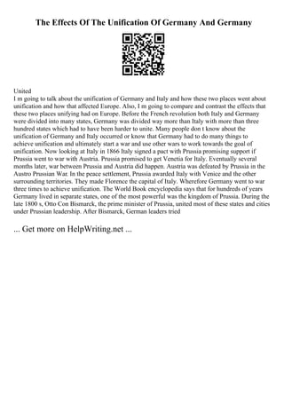 The Effects Of The Unification Of Germany And Germany
United
I m going to talk about the unification of Germany and Italy and how these two places went about
unification and how that affected Europe. Also, I m going to compare and contrast the effects that
these two places unifying had on Europe. Before the French revolution both Italy and Germany
were divided into many states, Germany was divided way more than Italy with more than three
hundred states which had to have been harder to unite. Many people don t know about the
unification of Germany and Italy occurred or know that Germany had to do many things to
achieve unification and ultimately start a war and use other wars to work towards the goal of
unification. Now looking at Italy in 1866 Italy signed a pact with Prussia promising support if
Prussia went to war with Austria. Prussia promised to get Venetia for Italy. Eventually several
months later, war between Prussia and Austria did happen. Austria was defeated by Prussia in the
Austro Prussian War. In the peace settlement, Prussia awarded Italy with Venice and the other
surrounding territories. They made Florence the capital of Italy. Wherefore Germany went to war
three times to achieve unification. The World Book encyclopedia says that for hundreds of years
Germany lived in separate states, one of the most powerful was the kingdom of Prussia. During the
late 1800 s, Otto Con Bismarck, the prime minister of Prussia, united most of these states and cities
under Prussian leadership. After Bismarck, German leaders tried
... Get more on HelpWriting.net ...
 