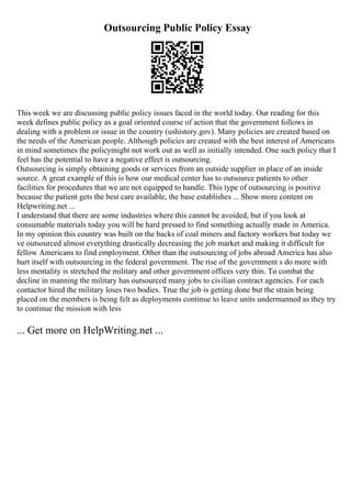 Outsourcing Public Policy Essay
This week we are discussing public policy issues faced in the world today. Our reading for this
week defines public policy as a goal oriented course of action that the government follows in
dealing with a problem or issue in the country (ushistory.gov). Many policies are created based on
the needs of the American people. Although policies are created with the best interest of Americans
in mind sometimes the policymight not work out as well as initially intended. One such policy that I
feel has the potential to have a negative effect is outsourcing.
Outsourcing is simply obtaining goods or services from an outside supplier in place of an inside
source. A great example of this is how our medical center has to outsource patients to other
facilities for procedures that we are not equipped to handle. This type of outsourcing is positive
because the patient gets the best care available, the base establishes ... Show more content on
Helpwriting.net ...
I understand that there are some industries where this cannot be avoided, but if you look at
consumable materials today you will be hard pressed to find something actually made in America.
In my opinion this country was built on the backs of coal miners and factory workers but today we
ve outsourced almost everything drastically decreasing the job market and making it difficult for
fellow Americans to find employment. Other than the outsourcing of jobs abroad America has also
hurt itself with outsourcing in the federal government. The rise of the government s do more with
less mentality is stretched the military and other government offices very thin. To combat the
decline in manning the military has outsourced many jobs to civilian contract agencies. For each
contactor hired the military loses two bodies. True the job is getting done but the strain being
placed on the members is being felt as deployments continue to leave units undermanned as they try
to continue the mission with less
... Get more on HelpWriting.net ...
 