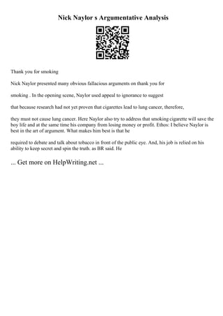 Nick Naylor s Argumentative Analysis
Thank you for smoking
Nick Naylor presented many obvious fallacious arguments on thank you for
smoking . In the opening scene, Naylor used appeal to ignorance to suggest
that because research had not yet proven that cigarettes lead to lung cancer, therefore,
they must not cause lung cancer. Here Naylor also try to address that smoking cigarette will save the
boy life and at the same time his company from losing money or profit. Ethos: I believe Naylor is
best in the art of argument. What makes him best is that he
required to debate and talk about tobacco in front of the public eye. And, his job is relied on his
ability to keep secret and spin the truth. as BR said. He
... Get more on HelpWriting.net ...
 