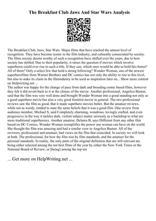 The Breakfast Club Jaws And Star Wars Analysis
The Breakfast Club, Jaws, Star Wars. Major films that have reached the utmost level of
recognition. They have become iconic in the film industry, and culturally consecrated by society.
The films society deems worthy of such a recognition have shifted over the years, due to how
society has shifted. Due to their popularity, it raises the question if movies which involve
superheros could ever rise to such a title. If they can, which ones would be able to hold this honor?
All of them? Only a select few that hold a strong following? Wonder Woman, one of the newest
superherofilms from Warner Brothers and DC comics has not only the ability to rise to this level,
but also to stake its claim in the filmindustry to be used as inspiration later on... Show more content
on Helpwriting.net ...
The author was happy for the change of pace from dark and brooding comic based films, however
they felt it did revert back to it at the climax of the movie. Another professional, Angelica Baston,
said that the film was very well done and brought Wonder Woman into a good standing not only as
a good superhero movie but also a very good feminist movie in general. The two professional
reviews saw the film as good, that it made superhero movies better. But the amatuer reviews,
while not as wordy, tended to state the same beliefs that it was a good film. One review from
audience member, Michael S, said Completely charming, wondrous, lovingly crafted, and even
progressive in the way it tackles dark, violent subject matter seriously as a backdrop to what are
more traditional superheroics. Another amateur, Delania B, says Different from any other film
based on DC Comics, Wonder Woman exemplifies the power one woman can have on the world.
She thought the film was amazing and had a similar view to Angelica Baston. All of the
reviwers, professional and amatuer, had views on the film that coincided. In society we will look
at both. The professional, for how the film was by film standards, and the amatuer for the
personal standards. In reality, the only parts of the original definition that are still relevant are
being either selected among the ten best films of the year by either the New York Times or the
National Board of Review, or [being] among the top ten
... Get more on HelpWriting.net ...
 