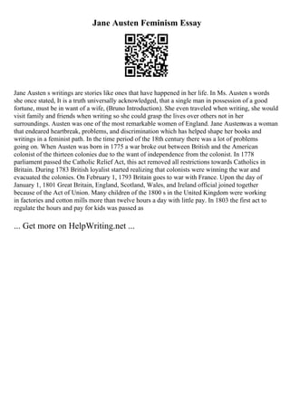 Jane Austen Feminism Essay
Jane Austen s writings are stories like ones that have happened in her life. In Ms. Austen s words
she once stated, It is a truth universally acknowledged, that a single man in possession of a good
fortune, must be in want of a wife, (Bruno Introduction). She even traveled when writing, she would
visit family and friends when writing so she could grasp the lives over others not in her
surroundings. Austen was one of the most remarkable women of England. Jane Austenwas a woman
that endeared heartbreak, problems, and discrimination which has helped shape her books and
writings in a feminist path. In the time period of the 18th century there was a lot of problems
going on. When Austen was born in 1775 a war broke out between British and the American
colonist of the thirteen colonies due to the want of independence from the colonist. In 1778
parliament passed the Catholic Relief Act, this act removed all restrictions towards Catholics in
Britain. During 1783 British loyalist started realizing that colonists were winning the war and
evacuated the colonies. On February 1, 1793 Britain goes to war with France. Upon the day of
January 1, 1801 Great Britain, England, Scotland, Wales, and Ireland official joined together
because of the Act of Union. Many children of the 1800 s in the United Kingdom were working
in factories and cotton mills more than twelve hours a day with little pay. In 1803 the first act to
regulate the hours and pay for kids was passed as
... Get more on HelpWriting.net ...
 