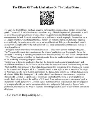 The Effects Of Trade Limitations On The United States...
For years the United States has been an active participant in enforcing trade barriers on imported
goods. To some U.S. trade barriers are viewed as a way of benefiting domestic production, as well
as a way to generate government revenue. However, protectionism often leads to damaging
consequences for both domestic manufacturers as well as the American people. Economists, such
as Gregory Mankiw, would argue that trade barriers are not only inefficient, but create negative
externalities by increasing the social cost to society (Mankiew). This paper looks at both historic
and current examples of how the inefficiency of U.S. trade restrictions harm the social welfare of
American citizens.
Throughout history there have been many instances ... Show more content on Helpwriting.net ...
The Voluntary Restraint Agreement caused the price of steel to increase dramatically during the
late 1980 s, resulting in a twenty percent increase between January 1988 and March 1989 (Seebald,
1991). With a binding price floor on foreign imports, domestic steel manufacturers took advantage
of the market by increasing the price of steel.
The increase in domestic steel prices first hurt the domestic steel consumer manufacturers and
would later contribute to the decline in social welfare for many workers of steel consuming sectors.
While the U.S. steel company s flourished, the domestic steel consuming firms struggled. In regards
to the economics of Reagan s VRA s, Demand for steel is now high, in part as a result of the surge
in American exports, but U.S. mills cannot meet the demand and imports are restricted under quota
(Richman, 1988). The shortage of U.S. produced steel hurt domestic consumer steel companies.
Benjamin H. Liebman s, a professor of economics, wrote about this topic at great length in his
article, Steel safeguards and the welfare of U.S. steel firms and downstream consumers of steel: a
shareholder wealth perspective. Liebman argues that Downstream consumers of steel are expected
to be negatively affected by the imposition of the steel safeguards. Safeguards, a form of trade
protection, may increase the price of steel and hence the production costs of downstream consumers
(Liebman,
... Get more on HelpWriting.net ...
 