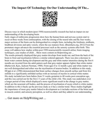 The Impact Of Technology On Our Understanding Of The...
Discuss ways in which modern (post 1950) neuroscientific research has had an impact on our
understanding of the developing brain.
Early stages of embryonic progression show how the human brain and nervous system start to
occur at three weeks from contraception, with the closing of the neural tube and By four weeks,
major sections of the brain can be distinguished in a simple form, including the forebrain, midbrain,
hindbrain divisions and optic vesicle, where the eye matures from. (Brainfacts.org, 2012) From the
premature stages advances the essential processes such as the sensory systems after birth. This
essay will address how studies within post 1950 neuroscientific research utilise; brain imaging
techniques, case studies of child ... Show more content on Helpwriting.net ...
The results primarily displayed that grey matter develops from inside out, and from the back of the
brain to front and myelination follows a similar ordered approach. There was also a decrease in
brain water content during development and the grey and white matter intensities during the first 6
months are inverted from the adult pattern such that grey matter appears lighter than white matter
(Barkovich, Kjos, Jackson Norman, 1988). From ages 6 to 12 month s grey and white matter was
not well distinguished and either was the myelination of neuron bodies. In addition to this study,
HГјppi et al. (1996) demonstrated that brain surface changes from smooth surface and from few
enfolds to a significantly enfolded surface with an increase of myelin in cortical white matter.
His study included new born babies from 31 weeks gestation to 40 weeks post conception age,
and this was carried out for the first 2 3 years of the child s life. This study was undertaken over
a longer period of time which displayed a more significant result in the change in grey matter,
which are the neuronal cell bodies, and the process of myelination of axons which is white matter.
In addition to this it backs up the previous study as it has a similar trend. These studies highlight
the importance of more grey matter linked to development as it includes sections of the brain used
in muscle control, and sensory perception, as well as others and they added to our understanding
... Get more on HelpWriting.net ...
 
