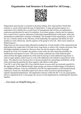 Organization And Structure Is Essential For All Group...
Organization and structure is essential in all group settings. How rigid and how formal that
structure is, can be reliant upon the type of organization. A large government agency or a
corporation will evidently have several layers of management and will have an authoritative
expression and direction for and of its members. Even minor groups, a family unit for instance,
have a need to have a precise statement of individual responsibilityand overall goals, while also
maintaining an authoritative structure of headship. The triumph of each organization, in spite of
the size, is utterly reliant on the efficiency of the leadership, the eagerness and ability for each
member to work collectively, and the capacity of the group to solve all... Show more content on
Helpwriting.net ...
Wage hours are also unswervingly effected by productivity. If each member of the organization has
high productivity output then it will take fewer wage hours, to achieve the volumes necessary, than
the budget originally accounts for. However there can also be negative effects from high
productivity levels. For example, the quicker a team works the more latent the possibility for
inefficiencies and injuries to occur. This can in reality counteract any of the financial gains
achieved from the higher productivity of the team by having to insert additional wage hours in
order to repair quality control issues as well as the additional costs related to expected lost work
hours. The objective now becomes how to increase productivity and perhaps profitability, all the
while restricting the potential for those negative side effects to take place.
Your DC is one of the larger DCs I have had the honor to assess and I am extremely grateful for
the opportunity. On the flipside though, larger groups can moreover harbor bigger overlooked or
even hidden problems. From my calculations your DC has approximately several hundred hourly
employees, twenty five immediate supervisors and six senior executives spread amongst six
separate operational departments. The department structure within the DC is of very good quality,
and on a superficial level, it encourages the success of each department by combining like functions
together.
... Get more on HelpWriting.net ...
 