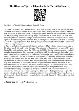 The History of Special Education in the Twentith Century...
The History of Special Education in the Twentith Century
During the twentieth century, drastic changes were made to vastly improve the special education
system to ensure that all students, regardless of their ability, were given equal rights according to
the Constitution of the United States. During early colonial America, schooling was not mandatory
and it was primarily given to the wealthy Anglo Saxon children (Carlson, p230). Children were
mainly taught in the home or in a single room schoolhouse. Therefore, children of limited mental
capability were not likely to be schooled. Also, in a non graded schoolhouse, children of differing
abilities did not pose problems. With the beginning of mandatory education in 1852 ... Show more
content on Helpwriting.net ...
In these special classrooms, a specially trained teacher would provide the instruction. As ideal as
this might sound, it is hardly what did occur. The optimism of the educators to successfully teach
the disabled students faded during the 1930 s and the 1940 s. Special education classes were held
under horrible conditions. The rooms were insufficient, with limited resources, the teachers were
poorly trained and the curriculum was inadequate. Schools also often classified students as having
disabilities when they did not. Additionally, students were often labeled with one type disability
when they had another. This practice (misclassification) (Turnbull et al p16) was a common
discrimination in American schools. One might wonder why the conditions were so deplorable.
Why were the teachers so terribly unqualified? It appears that the common perception of the
disabled students was like that of Quasimodo, in Victor Hugo s The Hunchback of Notre Dame.
They were misunderstood, and considered to be monstrous something to be hidden away,
shunned and rejected by normal people. The public s attitude with disabled children was one of
fear, as if the disability was somehow contagious. They were looked upon as crazy people. This
general outlook set the standard for educating students with special needs. They were classified as
inferior, so why should the school system bother to work with the retards ? The mind set was that
these students
... Get more on HelpWriting.net ...
 