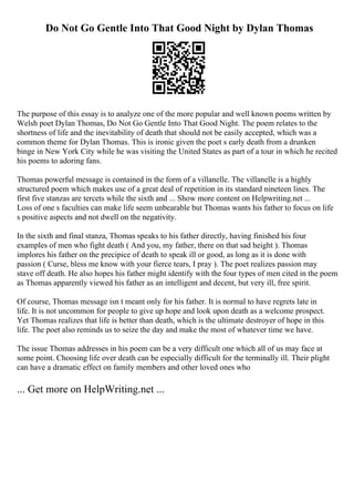 Do Not Go Gentle Into That Good Night by Dylan Thomas
The purpose of this essay is to analyze one of the more popular and well known poems written by
Welsh poet Dylan Thomas, Do Not Go Gentle Into That Good Night. The poem relates to the
shortness of life and the inevitability of death that should not be easily accepted, which was a
common theme for Dylan Thomas. This is ironic given the poet s early death from a drunken
binge in New York City while he was visiting the United States as part of a tour in which he recited
his poems to adoring fans.
Thomas powerful message is contained in the form of a villanelle. The villanelle is a highly
structured poem which makes use of a great deal of repetition in its standard nineteen lines. The
first five stanzas are tercets while the sixth and ... Show more content on Helpwriting.net ...
Loss of one s faculties can make life seem unbearable but Thomas wants his father to focus on life
s positive aspects and not dwell on the negativity.
In the sixth and final stanza, Thomas speaks to his father directly, having finished his four
examples of men who fight death ( And you, my father, there on that sad height ). Thomas
implores his father on the precipice of death to speak ill or good, as long as it is done with
passion ( Curse, bless me know with your fierce tears, I pray ). The poet realizes passion may
stave off death. He also hopes his father might identify with the four types of men cited in the poem
as Thomas apparently viewed his father as an intelligent and decent, but very ill, free spirit.
Of course, Thomas message isn t meant only for his father. It is normal to have regrets late in
life. It is not uncommon for people to give up hope and look upon death as a welcome prospect.
Yet Thomas realizes that life is better than death, which is the ultimate destroyer of hope in this
life. The poet also reminds us to seize the day and make the most of whatever time we have.
The issue Thomas addresses in his poem can be a very difficult one which all of us may face at
some point. Choosing life over death can be especially difficult for the terminally ill. Their plight
can have a dramatic effect on family members and other loved ones who
... Get more on HelpWriting.net ...
 