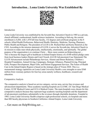 Introduction. . Loma Linda University Was Established By
Introduction
Loma Linda University was established by the Seventh Day Adventist Church in 1905 as a private,
church affiliated, coeducational, health sciences institution. According to lluh.org, the current
enrollment is 4,444, with 1,478 full time faculty, 132 degrees and certificate programs in the 8
schools Allied Health Professions, Behavioral Health, Dentistry, Medicine, Nursing, Pharmacy,
Public Health and Religion. The president of LLUH is Dr. Richard Hart and Kerry Heinrich as the
CEO. According to the mission statement of LLUH, it serves the Seventh day Adventist Church in
its mission to make man whole physically, intellectually, emotionally, and spiritually. The global
purpose of the organization is to continue Christ ... Show more content on Helpwriting.net ...
This is because the largest gift to healthcare in Inland Empire history of a $100 million pledge came
from local business leaders Dennis and Carol Troesh. (LLUH Advancement Case Statement) The
LLUH Advancement include Philanthropy Services, Alumni and Donor Relations, Children s
Hospital Foundation, Annual Giving, Campaigns, Strategic Alliances, Planned Giving, Principal
Gifts, Prospect Development, Major Gifts, and Patient Engagement Services. The Future of Health
Care in the Inland Empire Region is based on the strategic plan of Vision 2020. This is a
monumental strategy capitalizes on Loma Linda University Health s core strengths to raise $360
million from visionary partners for four key areas namely wellness, healthcare, research and
education.
Comparative Analysis
The comparative analysis is based on service category, service area, service line revenues and
advancement departments. These academic teaching hospitals are LLUMC, UC San Diego Medical
Center, UCSF Medical Center and UCLA Medical Center. The main hospitals were chosen for this
comparative analysis because they represent huge academic teaching hospitals and the department
of advancement contributes substantially to the revenues through charitable donations. Founded in
1905, Loma Linda University Health comprises eight professional schools, six hospitals and more
than 800 faculty physicians in Southern California s Inland Empire. Loma Linda University
... Get more on HelpWriting.net ...
 