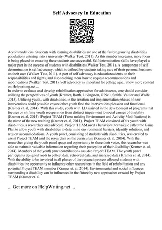 Self Advocacy In Education
Accommodations. Students with learning disabilities are one of the fastest growing disabilities
populations entering into a university (Walker Test, 2011). As this number increases, more focus
is being placed on ensuring these students are successful. Self determination skills have played a
major part in the success of students with disabilities (Walker Test, 2011). A component of self
determination is self advocacy, which is defined by students taking care of their personal business
on their own (Walker Test, 2011). A part of self advocacy is education
students on their
responsibilities and rights, and also teaching them how to request accommodations and
modifications (Walker Test, 2011). Self advocacy is important for college age
... Show more content
on Helpwriting.net ...
In order to evaluate and develop rehabilitation approaches for adolescents, one should consider
utilizing the perspectives of youth (Kramer, Barth, Livingston, O Neil, Smith, Vallier and Wolfe,
2013). Utilizing youth, with disabilities, in the creation and implementation phases of new
interventions could possible ensure other youth find the interventions pleasant and functional
(Kramer et. al, 2014). With this study, youth with LD assisted in the development of programs that
focuses on shifting youth recuperation from distinct impairment to social causes of disability
(Kramer et. al, 2014). Project TEAM (Teens making Environment and Activity Modifications) is
the name of the new training (Kramer et. al, 2014). Project TEAM consisted of six youth with
disabilities, a researcher and advocate. Project TEAM used a behavioral technique called the Game
Plan to allow youth with disabilities to determine environmental barriers, identify solutions, and
request accommodations. A youth panel, consisting of students with disabilities, was created to
assist Project TEAM and the researcher on the curriculum (Kramer et. al, 2014). With the
researcher giving the youth panel space and opportunity to share their voice, the researcher was
able to maintain valuable information regarding their perception of their disability (Kramer et. al,
2014). Members of the youth panel contributions assisted Project TEAM. The youth panel
participants designed tools to collect data, retrieved data, and analyzed data (Kramer et. al, 2014).
With the ability to be involved in all phases of the research process allowed students with
disabilities the opportunity to influence other researchers in the field of rehabilitation and any
potential Project TEAM member (Kramer et. al, 2014). Environmental and social influences
surrounding a disability can be influenced in the future by new approaches created by Project
TEAM (Kramer et. al,
... Get more on HelpWriting.net ...
 