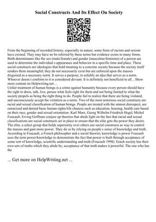 Social Constructs And Its Effect On Society
From the beginning of recorded history, especially in nature, some form of racism and sexism
have existed. They may have no be referred by these terms but evidence exists in many forms.
Birth determinants like the sex (male/female) and gender (masculine/feminine) of a person are
used to determine the individual s appearance and behavior in a specific time and place. These
social constructs are ideologies that hold meaning to a concrete society because the society itself
renders them meaningful; they do not necessarily exist but are enforced upon the masses
disguised as a necessary norm. It serves a purpose; to solidify an idea that serves as a norm.
Whoever doesn t conform to it is considered deviant. It is definitely not beneficial to all... Show
more content on Helpwriting.net ...
Unfair treatment of human beings is a crime against humanity because every person should have
the right to dress, talk, live, peruse what feels right for them and not being limited to what the
society propels as being the right thing to do. People fail to realize that there are being violated,
and unconsciously accept the violation as a norm. Two of the most notorious social constructs are
racial and sexual classification of human beings. People are treated with the utmost disrespect, are
ostracized and denied basic human rights/life chances such as education, housing, health care based
on their race, gender and sexual orientation. Karl Marx, Georg Wilhelm Friedrich Hegel, Michel
Foucault, Erving Goffman conjure up theories that sheds light on the fact that racial and sexual
classifications are social constructs set in place to ensure that the elite gets the power they desire.
The elite, a select group that holds superiority over others use social constructs as way to control
the masses and gain more power. They do so by relying on people s sense of knowledge and truth.
According to Foucault, a French philosopher and a social theorist, knowledge is power Foucault
uses the term power/knowledge to demonstrate the fact that power is built through acceptance of
some sort of knowledge, scientific understanding and truth (Foucault 1998). Eeach society has their
own sets of truths which they abide by; acceptance of that truth makes it powerful. The one who has
the
... Get more on HelpWriting.net ...
 