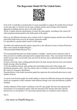 The Regression Model Of The United States
First of all, I would like to mention that it is more reasonable to compare the models that are based
on the same data, so I tried to use the same variables and the same missing value treatment
approach (excluding decision tree) to all of the models.
All the 3 models showed a performance of nearly the same quality, according to the various lift
charts produced and presented in the further parts of the report.
However, the difference becomes more evident on the % captured response and the most efficient
and useful model turns out to be the logistic regression model.
It is described in a greater detail in part 4 of this report.
This ROC plot indicates that the logistic regression is also efficient in terms of trade off between ...
Show more content on Helpwriting.net ...
2.Recommended Model Decision Tree
The recommended decision tree model includes 2 variables : annual income and loans, both of
them are interval variables and represent the original observations. They were chosen for the final
model, because after several trials, they proved to be the key ones in determining the rules within
decision trees.
In terms of missing values, nothing particular had to be done, because decision trees conveniently
handle missing values by default.
As for the splitting criterion, after getting more knowledge about each of the criteria and
performing numerous trials , Gini was chosen, due to its ability to measure the differences between
the values of a frequency distribution.
Presented below is the model assessment graph that represents the misclassification rates at each
number of leaves.
As can be seen from the graph, the model enables to reduce the difference between the training and
actual sets compared to other situations when different settings were used and different variables
included.
Another indicator of this model s usefulness is the lift value graph. The base line represents the
nonexistence of our prediction model, while the intercept of the red line states that with this
decision tree we can identify 3,7% more bad customers than we would have done without it.
The %
... Get more on HelpWriting.net ...
 